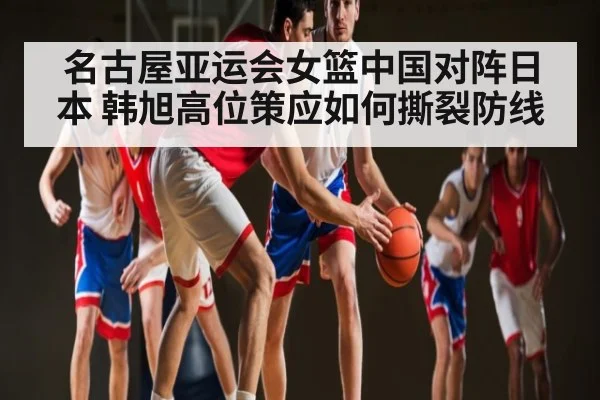 名古屋亚运会女篮中国对阵日本 韩旭高位策应如何撕裂防线