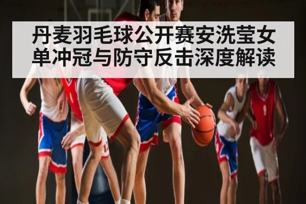 丹麦羽毛球公开赛安洗莹女单冲冠与防守反击深度解读