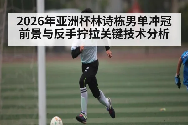 2026年亚洲杯林诗栋男单冲冠前景与反手拧拉关键技术分析