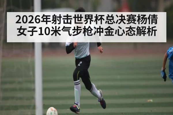 2026年射击世界杯总决赛杨倩女子10米气步枪冲金心态解析