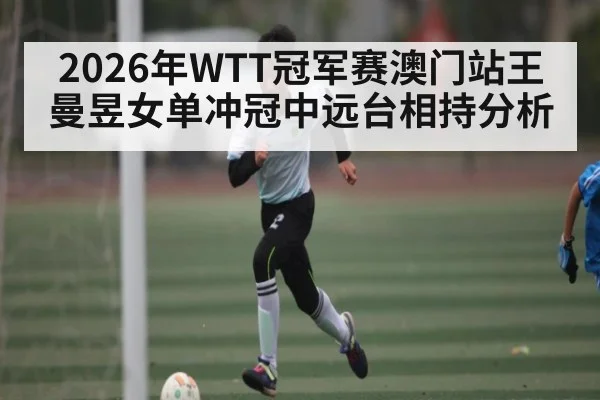 2026年WTT冠军赛澳门站王曼昱女单冲冠中远台相持分析