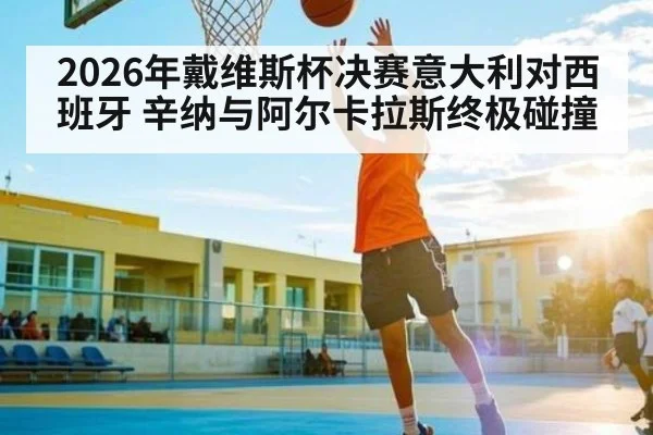 2026年戴维斯杯决赛意大利对西班牙 辛纳与阿尔卡拉斯终极碰撞