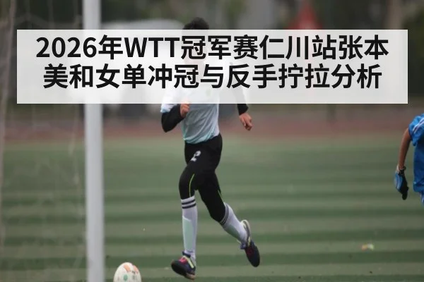 2026年WTT冠军赛仁川站张本美和女单冲冠与反手拧拉分析